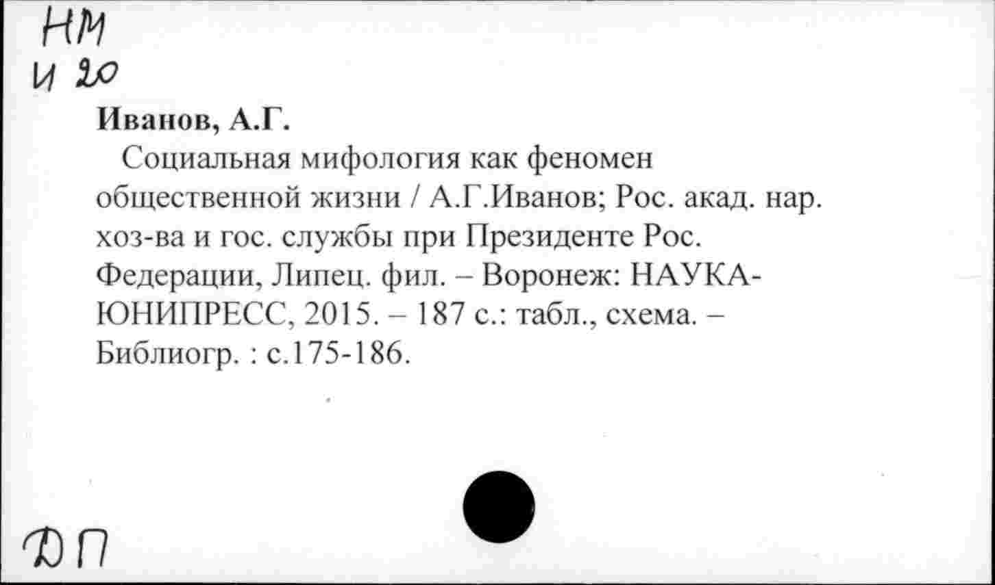 ﻿Иванов, А.Г.
Социальная мифология как феномен общественной жизни / А.Г.Иванов; Рос. акад. нар. хоз-ва и гос. службы при Президенте Рос. Федерации, Липец, фил. - Воронеж: НАУКА -ЮНИПРЕСС, 2015.- 187 с.: табл., схема. -Библиогр. : с. 175-186.